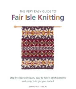 The Very Easy Guide to Fair Isle Knitting: Step-By-Step Techniques, Easy-to-Follow Stitch Patterns, and Projects to Get You Started